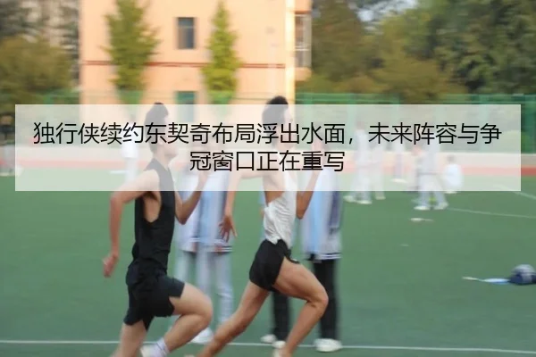 独行侠续约东契奇布局浮出水面，未来阵容与争冠窗口正在重写